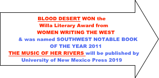BLOOD DESERT WON the 
Willa Literary Award from 
WOMEN WRITING THE WEST 
& was named SOUTHWEST NOTABLE BOOK
OF THE YEAR 2011
THE MUSIC OF HER RIVERS will be published by University of New Mexico Press 2019
